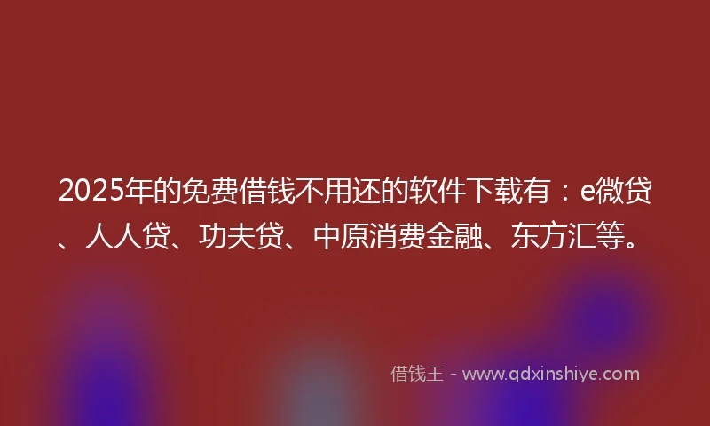 2025年的免费借钱不用还的软件下载有：e微贷、人人贷、功夫贷、中原消费金融、东方汇等。