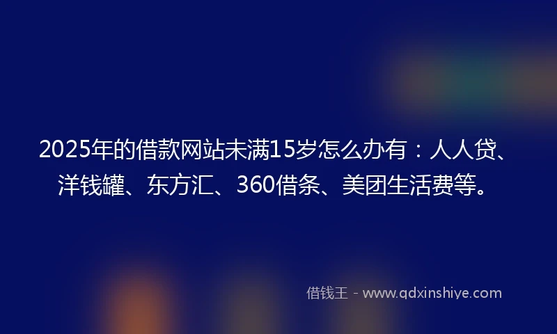 2025年的借款网站未满15岁怎么办有：人人贷、洋钱罐、东方汇、360借条、美团生活费等。