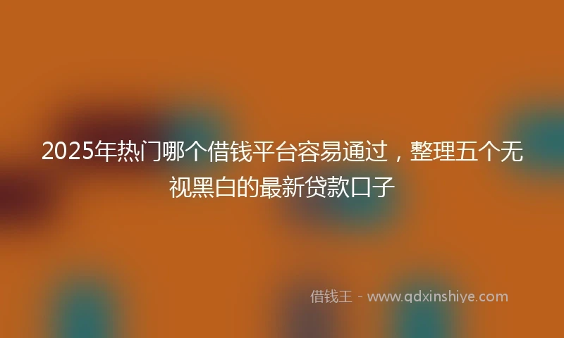 2025年热门哪个借钱平台容易通过,整理五个无视黑白的最新贷款口子