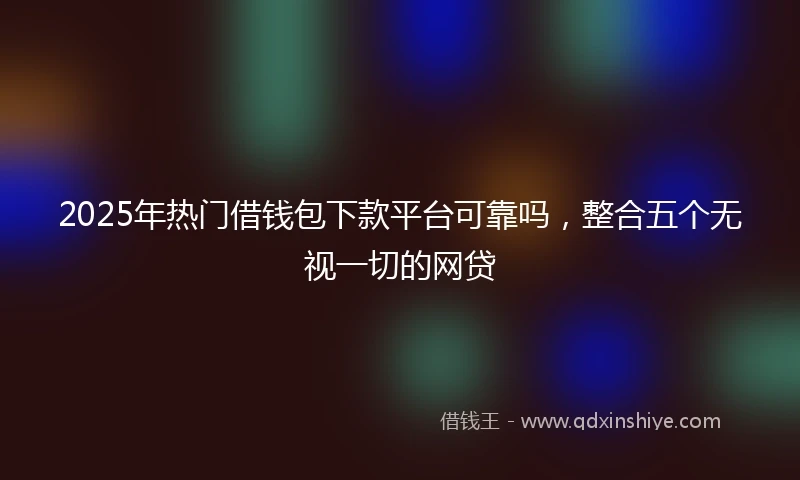 2025年热门借钱包下款平台可靠吗，整合五个无视一切的网贷