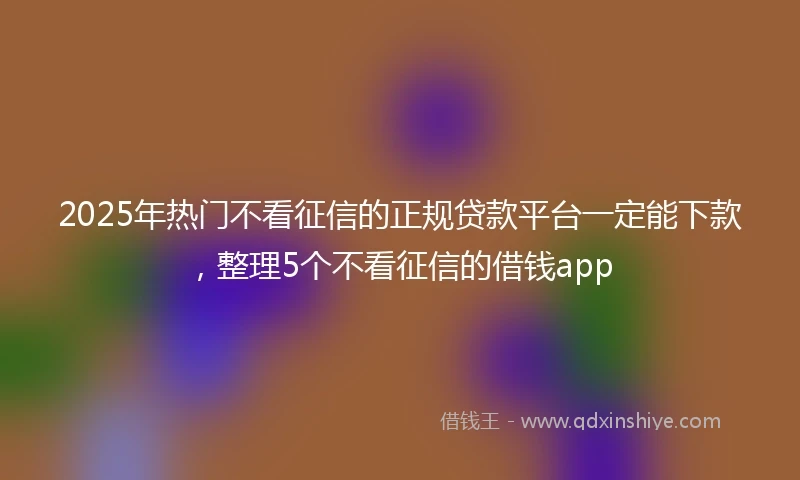 2025年热门不看征信的正规贷款平台一定能下款，整理5个不看征信的借钱app