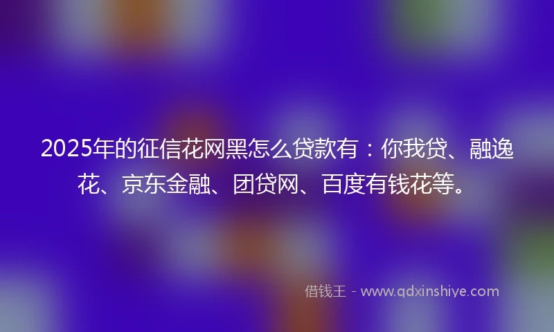 2025年的征信花网黑怎么贷款有：你我贷、融逸花、京东金融、团贷网、百度有钱花等。