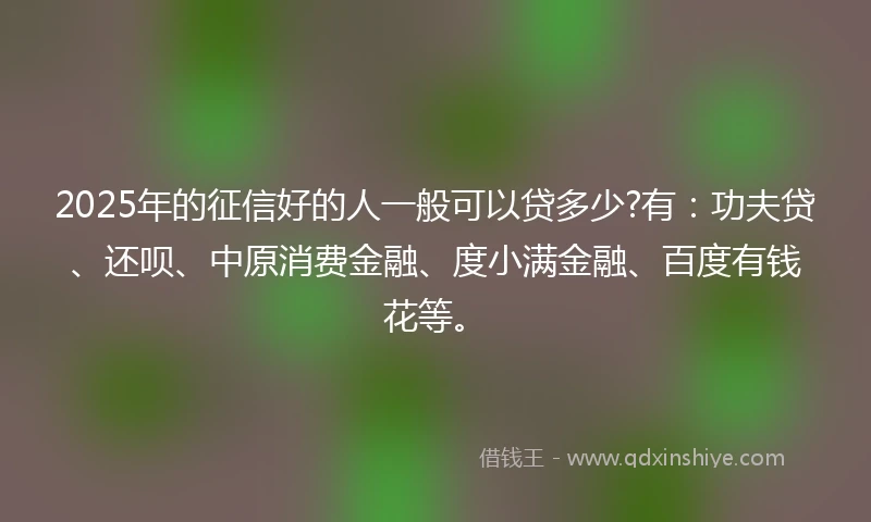 2025年的征信好的人一般可以贷多少?有：功夫贷、还呗、中原消费金融、度小满金融、百度有钱花等。