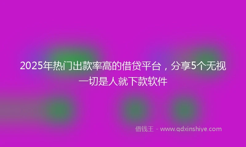 2025年热门出款率高的借贷平台，分享5个无视一切是人就下款软件