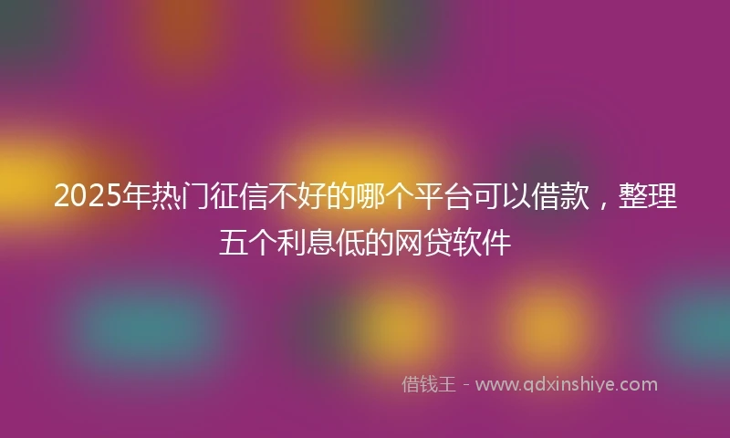 2025年热门征信不好的哪个平台可以借款，整理五个利息低的网贷软件