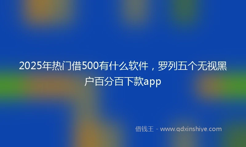 2025年热门借500有什么软件，罗列五个无视黑户百分百下款app