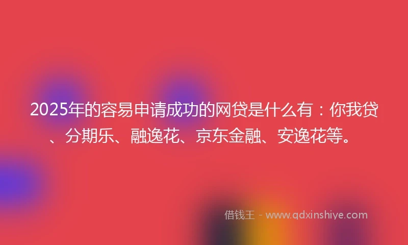 2025年的容易申请成功的网贷是什么有：你我贷、分期乐、融逸花、京东金融、安逸花等。