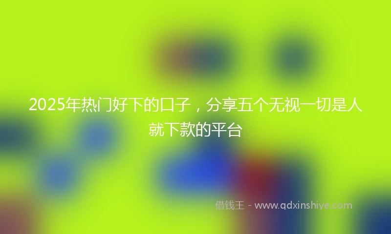 2025年热门好下的口子，分享五个无视一切是人就下款的平台