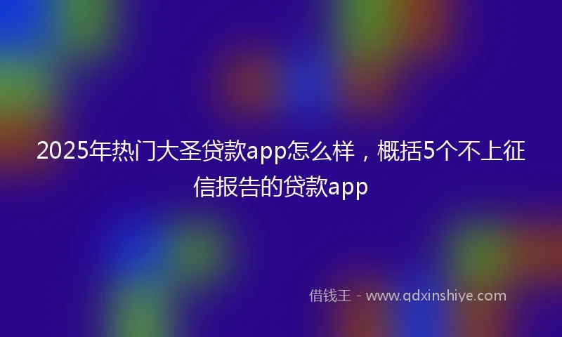 2025年热门大圣贷款app怎么样，概括5个不上征信报告的贷款app