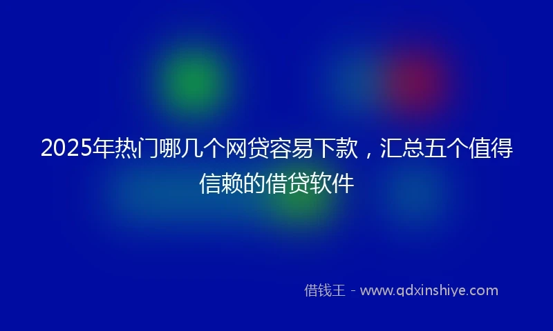 2025年热门哪几个网贷容易下款，汇总五个值得信赖的借贷软件
