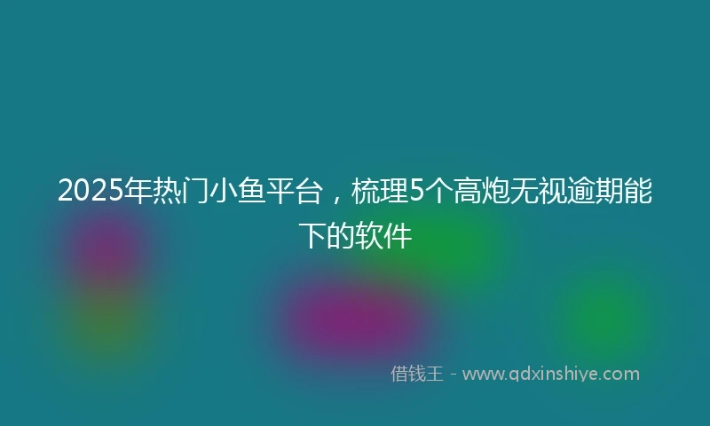 2025年热门小鱼平台，梳理5个高炮无视逾期能下的软件