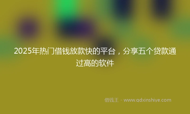 2025年热门借钱放款快的平台，分享五个贷款通过高的软件