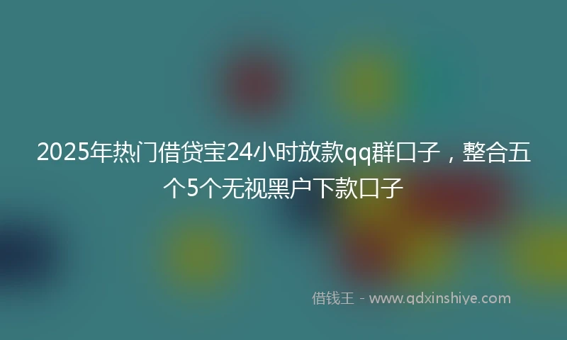 2025年热门借贷宝24小时放款qq群口子，整合五个5个无视黑户下款口子