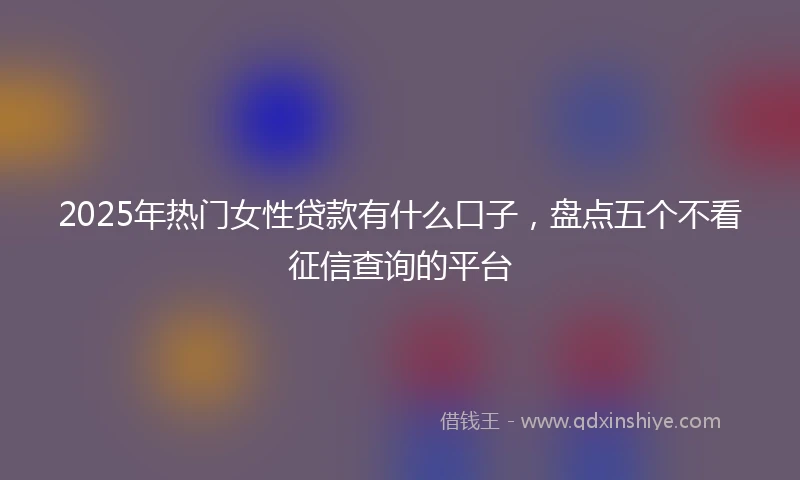 2025年热门女性贷款有什么口子，盘点五个不看征信查询的平台