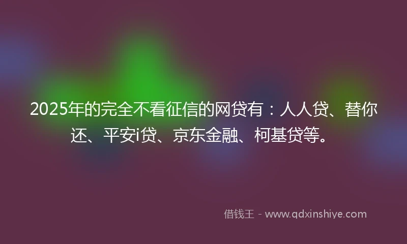 2025年的完全不看征信的网贷有：人人贷、替你还、平安i贷、京东金融、柯基贷等。