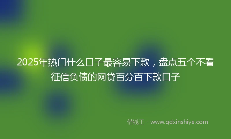 2025年热门什么口子最容易下款，盘点五个不看征信负债的网贷百分百下款口子