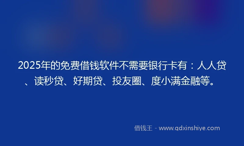 2025年的免费借钱软件不需要银行卡有：人人贷、读秒贷、好期贷、投友圈、度小满金融等。
