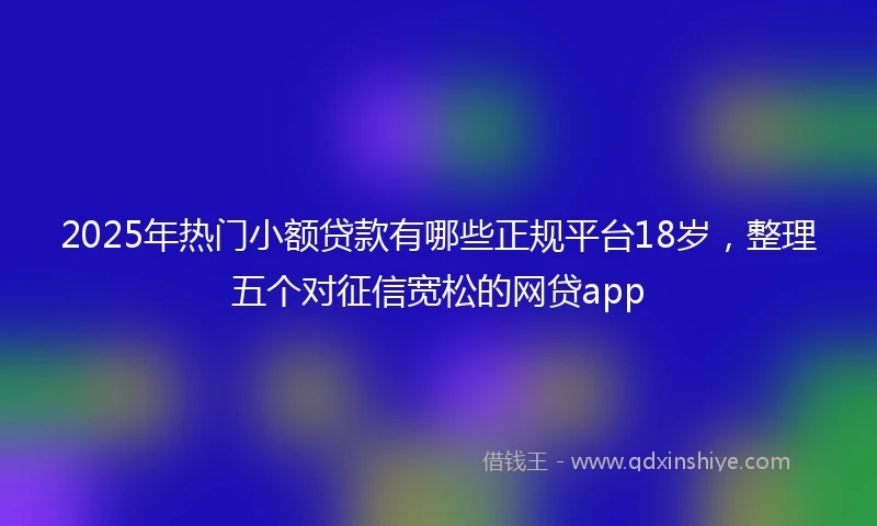2025年热门小额贷款有哪些正规平台18岁，整理五个对征信宽松的网贷app