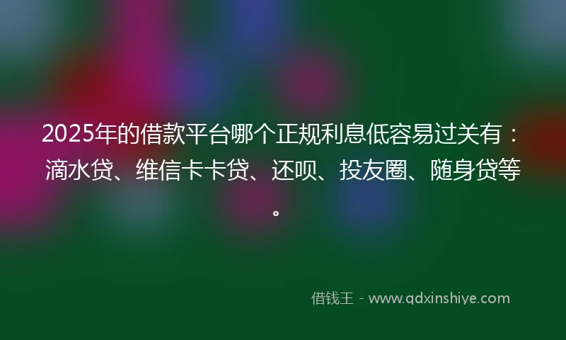 2025年的借款平台哪个正规利息低容易过关有：滴水贷、维信卡卡贷、还呗、投友圈、随身贷等。