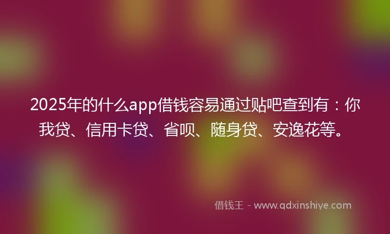 2025年的什么app借钱容易通过贴吧查到有：你我贷、信用卡贷、省呗、随身贷、安逸花等。