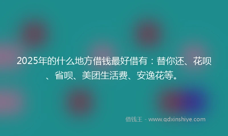 2025年的什么地方借钱最好借有：替你还、花呗、省呗、美团生活费、安逸花等。