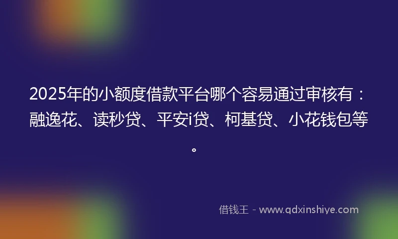 2025年的小额度借款平台哪个容易通过审核有：融逸花、读秒贷、平安i贷、柯基贷、小花钱包等。