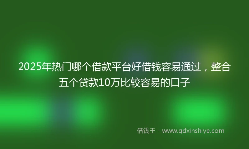 2025年热门哪个借款平台好借钱容易通过，整合五个贷款10万比较容易的口子
