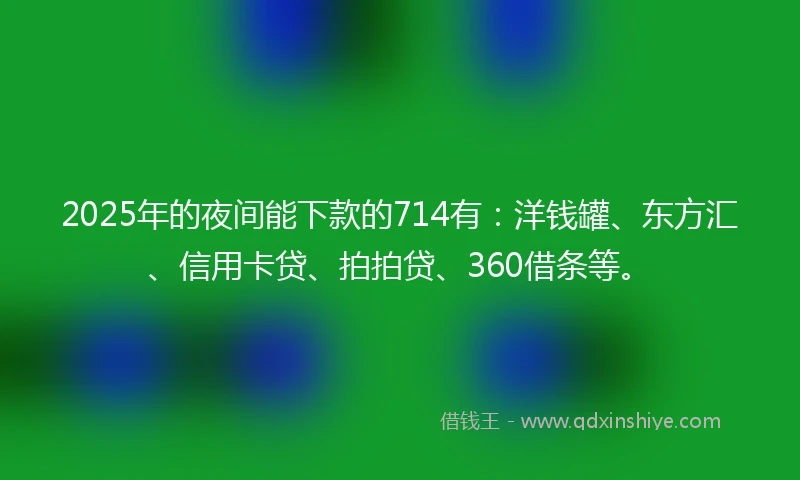 2025年的夜间能下款的714有：洋钱罐、东方汇、信用卡贷、拍拍贷、360借条等。