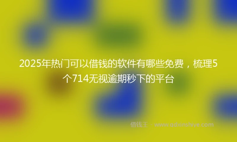 2025年热门可以借钱的软件有哪些免费，梳理5个714无视逾期秒下的平台