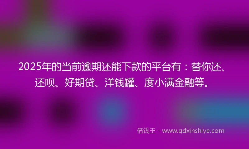 2025年的当前逾期还能下款的平台有：替你还、还呗、好期贷、洋钱罐、度小满金融等。