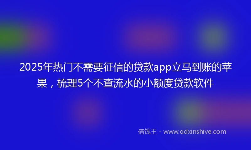 2025年热门不需要征信的贷款app立马到账的苹果，梳理5个不查流水的小额度贷款软件