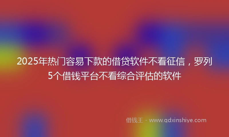 2025年热门容易下款的借贷软件不看征信，罗列5个借钱平台不看综合评估的软件