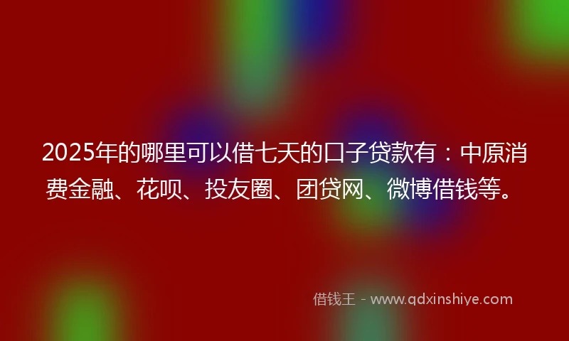 2025年的哪里可以借七天的口子贷款有：中原消费金融、花呗、投友圈、团贷网、微博借钱等。