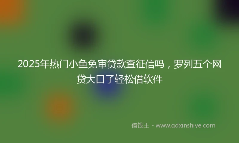 2025年热门小鱼免审贷款查征信吗，罗列五个网贷大口子轻松借软件