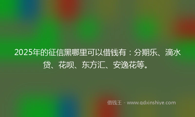 2025年的征信黑哪里可以借钱有：分期乐、滴水贷、花呗、东方汇、安逸花等。