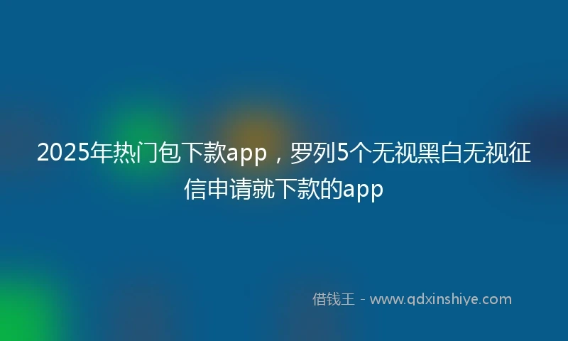 2025年热门包下款app，罗列5个无视黑白无视征信申请就下款的app