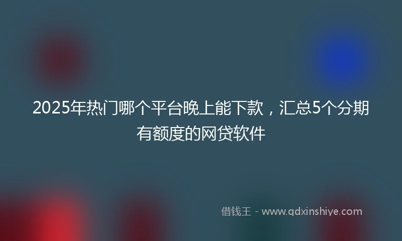 2025年热门哪个平台晚上能下款，汇总5个分期有额度的网贷软件