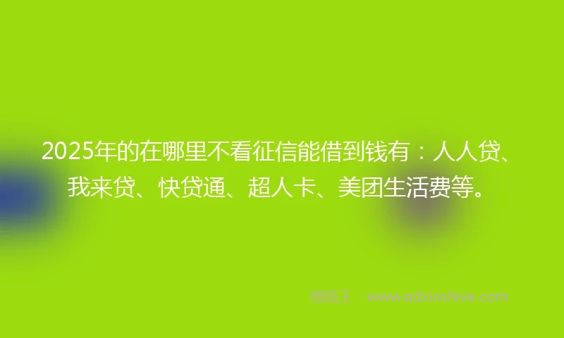 2025年的在哪里不看征信能借到钱有：人人贷、我来贷、快贷通、超人卡、美团生活费等。