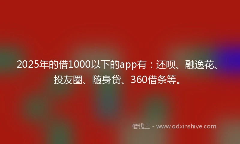 2025年的借1000以下的app有：还呗、融逸花、投友圈、随身贷、360借条等。