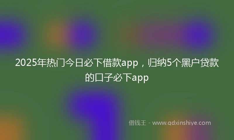 2025年热门今日必下借款app，归纳5个黑户贷款的口子必下app
