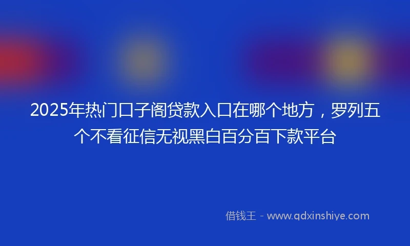 2025年热门口子阁贷款入口在哪个地方，罗列五个不看征信无视黑白百分百下款平台