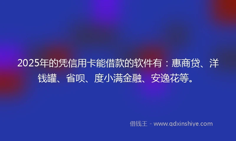 2025年的凭信用卡能借款的软件有：惠商贷、洋钱罐、省呗、度小满金融、安逸花等。