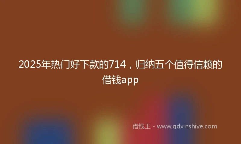 2025年热门好下款的714，归纳五个值得信赖的借钱app