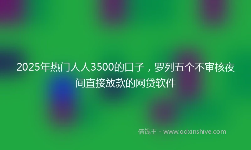 2025年热门人人3500的口子，罗列五个不审核夜间直接放款的网贷软件