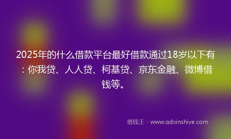 2025年的什么借款平台最好借款通过18岁以下有：你我贷、人人贷、柯基贷、京东金融、微博借钱等。