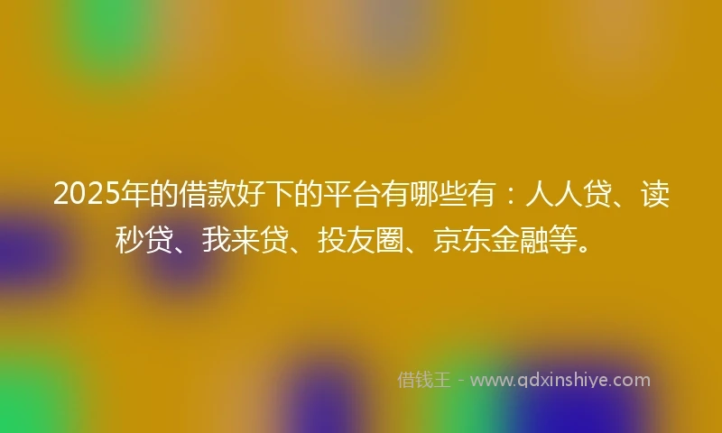 2025年的借款好下的平台有哪些有：人人贷、读秒贷、我来贷、投友圈、京东金融等。