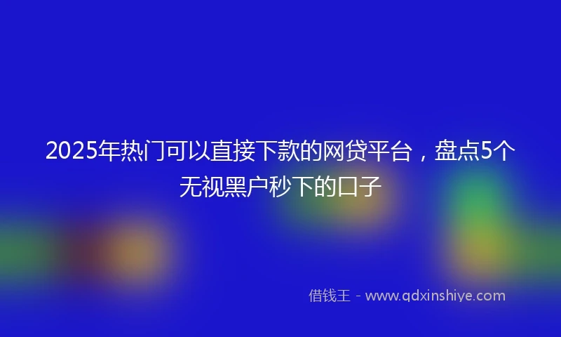 2025年热门可以直接下款的网贷平台，盘点5个无视黑户秒下的口子