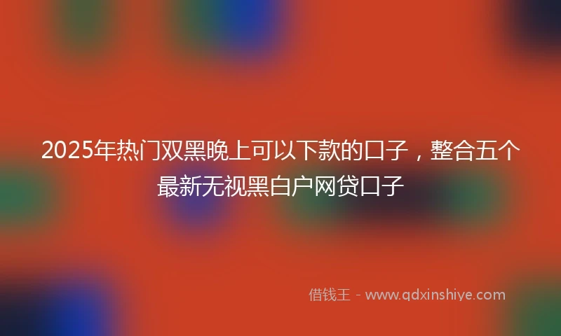 2025年热门双黑晚上可以下款的口子，整合五个最新无视黑白户网贷口子