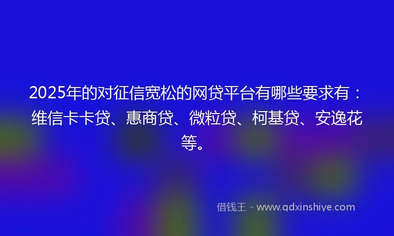 2025年的对征信宽松的网贷平台有哪些要求有：维信卡卡贷、惠商贷、微粒贷、柯基贷、安逸花等。