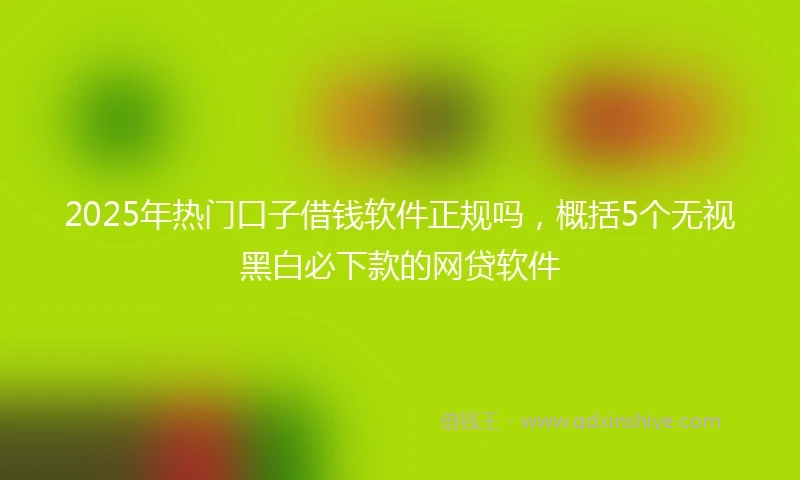2025年热门口子借钱软件正规吗，概括5个无视黑白必下款的网贷软件